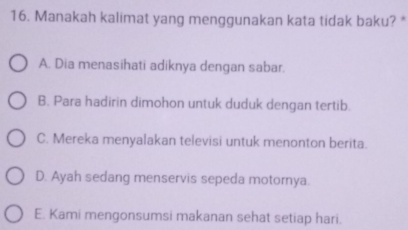 Manakah kalimat yang menggunakan kata tidak baku? *
A. Dia menasihati adiknya dengan sabar.
B. Para hadirin dimohon untuk duduk dengan tertib.
C. Mereka menyalakan televisi untuk menonton berita.
D. Ayah sedang menservis sepeda motornya.
E. Kami mengonsumsi makanan sehat setiap hari.