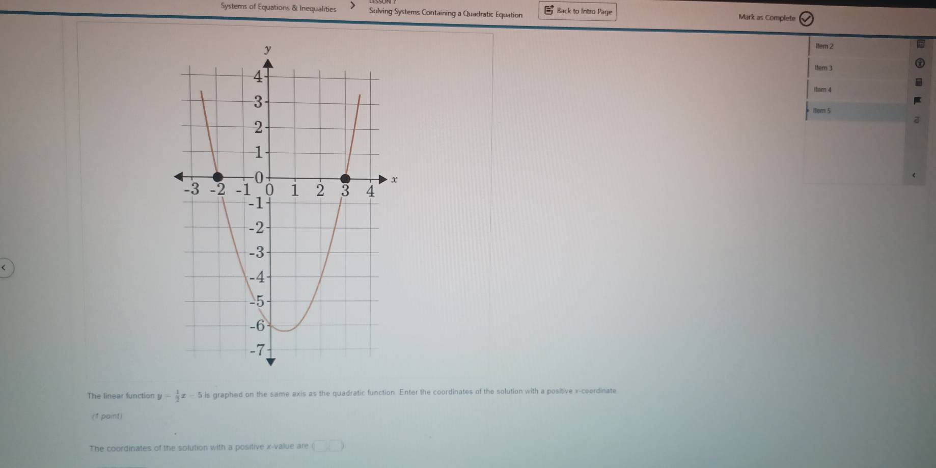 Systems of Equations & Inequalities Solving Systems Containing a Quadratic Equation Back to Intro Page Mark as Complete 
Itern 2 
1tem 3 
(tern 4 
1tem 5 
< 
The linear function  y= 1/2 x-5 is graphed on the same axis as the quadratic function Enter the coordinates of the solution with a positive x-coordinate 
(1 paint) 
The coordinates of the solution with a positive x -value are (□ ,□ )