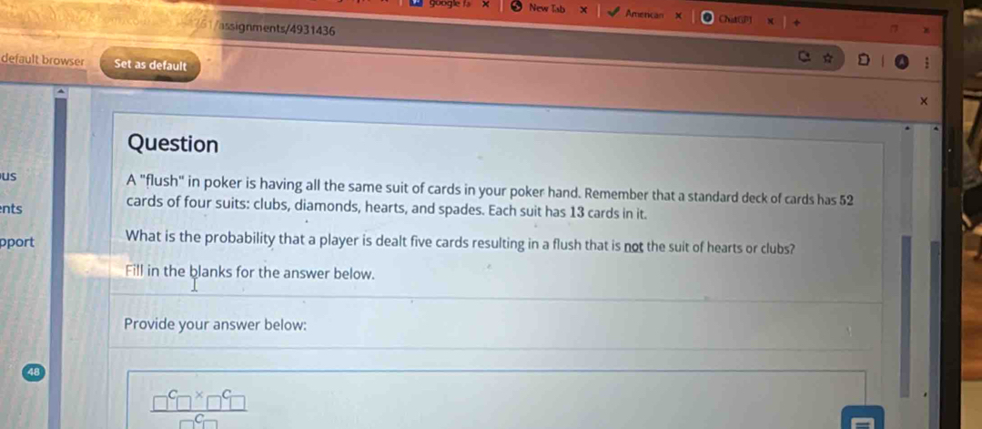 New T Amencan ChatG 
4761/assignments/4931436 
default browser Set as default 
× 
Question 
us A "flush" in poker is having all the same suit of cards in your poker hand. Remember that a standard deck of cards has 52
ents 
cards of four suits: clubs, diamonds, hearts, and spades. Each suit has 13 cards in it. 
pport What is the probability that a player is dealt five cards resulting in a flush that is not the suit of hearts or clubs? 
Fill in the blanks for the answer below. 
Provide your answer below:
 □^C□^X□^C□ /□^C□  