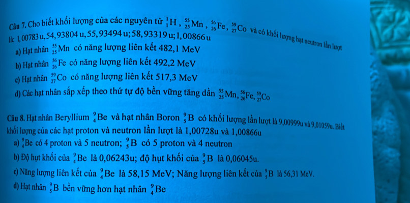 Cho biết khối lượng của các nguyên tử
u;1,00866 u
là: 1, 00783 u, 54, 93804 u, 55, 93494u;58,93319 _1^(1H,_(25)^(55)Mn,_(26)^(56)Fe,_(27)^(59) Co và có khối lượng hạt neutron lần lượt
a) Hạt nhân beginarray)r 55 25endarray Mn có năng lượng liên kết 482,1 MeV
b) Hạt nhân beginarrayr 56 26endarray Fe có năng lượng liên kết 492,2 MeV
c) Hạt nhân beginarrayr 59 27endarray Co có năng lượng liên kết 517,3 MeV
d) Các hạt nhân sắp xếp theo thứ tự độ bền vững tăng dần _(25)^(55)Mn,_(26)^(56)Fe,_(27)^(59)Co
Câu 8. Hạt nhân Beryllium beginarrayr 9 4endarray Be và hạt nhân Boron _5^(9B có khối lượng lần lượt là 9,00999u và 9,01059u. Biết
khối lượng của các hạt proton và neutron lần lượt là 1,00728u và 1,00866u
a) beginarray)r 9 4endarray Be có 4 proton và 5 neutron; _5^(9B có 5 proton và 4 neutron
b) Độ hụt khối của beginarray)r 9 4endarray Be là 0,06243u; độ hụt khối của _5^(9B là 0,06045u.
c) Năng lượng liên kết của beginarray)r 9 4endarray Be là 58,15 MeV; Năng lượng liên kết của ?B là 56,31 MeV.
d) Hạt nhân _5^9B bền vững hơn hạt nhân _4^9B