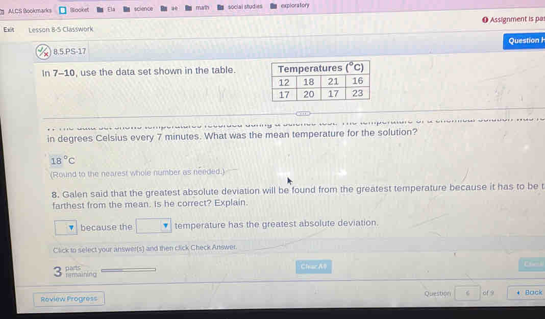 ALCS Bookmarks Blooket Ela science ae math social studies exploratory
Assignment is pas
Exit Lesson 8-5 Classwork
8.5.PS-17 Question H
In 7-10, use the data set shown in the table. 
in degrees Celsius every 7 minutes. What was the mean temperature for the solution?
18°C
(Round to the nearest whole number as needed.)
8. Galen said that the greatest absolute deviation will be found from the greatest temperature because it has to be t
farthest from the mean. is he correct? Explain.
because the temperature has the greatest absolute deviation.
Click to select your answer(s) and then click Check Answer.
parts Cheac A0
3 remaining
Question of 9
Roview Progress * Back