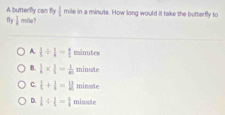 A butterfly can fly  1/5  mile in a minute. How long would it take the butterfly to
fly  1/8 mile
A.  1/5 /  1/8 = 8/5  minutes
B.  1/8 *  1/5 = 1/40  minute
C.  1/5 + 1/8 = 13/40  minute
D.  1/8 /  1/5 = 5/8  minute