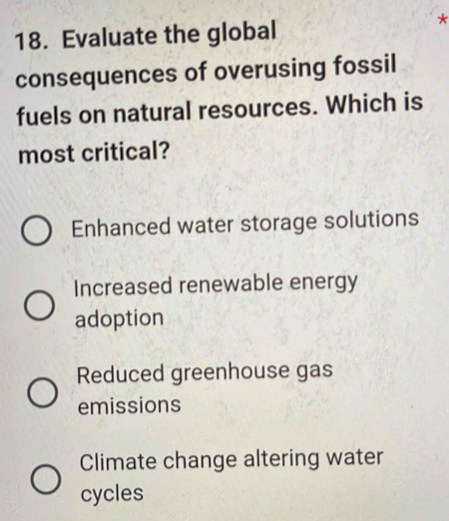 Evaluate the global
*
consequences of overusing fossil
fuels on natural resources. Which is
most critical?
Enhanced water storage solutions
Increased renewable energy
adoption
Reduced greenhouse gas
emissions
Climate change altering water
cycles