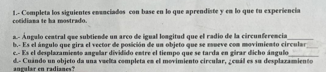 1.- Completa los siguientes enunciados con base en lo que aprendiste y en lo que tu experiencia 
cotidiana te ha mostrado. 
a.- Ángulo central que subtiende un arco de igual longitud que el radio de la circunferencia_ 
b.- Es el ángulo que gira el vector de posición de un objeto que se mueve con movimiento circular_ 
c.- Es el desplazamiento angular dividido entre el tiempo que se tarda en girar dicho ángulo_ 
d.- Cuàndo un objeto da una vuelta completa en el movimiento circular, ¿cuál es su desplazamiento 
angular en radianes?