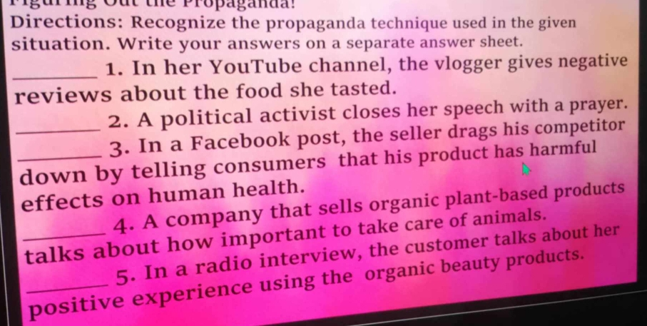 Mguring Out the Propaganaal 
Directions: Recognize the propaganda technique used in the given 
situation. Write your answers on a separate answer sheet. 
_1. In her YouTube channel, the vlogger gives negative 
reviews about the food she tasted. 
_2. A political activist closes her speech with a prayer. 
3. In a Facebook post, the seller drags his competitor 
_down by telling consumers that his product has harmful 
effects on human health. 
4. A company that sells organic plant-based products 
_talks about how important to take care of animals. 
5. In a radio interview, the customer talks about her 
_positive experience using the organic beauty products.