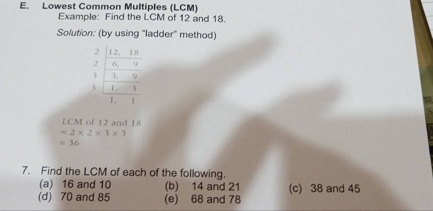 Lowest Common Multiples (LCM)
Example: Find the LCM of 12 and 18.
Solution: (by using “ladder” method)

S
LCM of 12 and 18
=2* 2* 3* 3
=36
7. Find the LCM of each of the following.
(a) 16 and 10 (b) 14 and 21
(c) 38 and 45
(d) 70 and 85 (e) 68 and 78