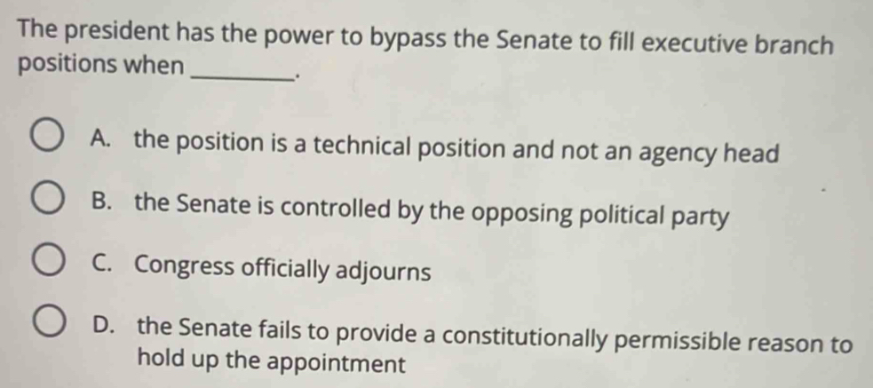 The president has the power to bypass the Senate to fill executive branch
positions when_
.
A. the position is a technical position and not an agency head
B. the Senate is controlled by the opposing political party
C. Congress officially adjourns
D. the Senate fails to provide a constitutionally permissible reason to
hold up the appointment