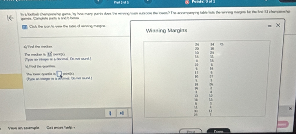 Po ints: 0 of 1 
In a football championship game, by how many points does the winning team outscore the losers? The accompanying table lists the winning margins for the first 51 championship 
games. Complete parts a and b below 
Click the icon to view the table of winning margins. 
Winning Margins 
a) Find the median M 34
20 16
The median is 13 pont(1)
10 2
(Type an integer or a decimal. Do not round) 15 11
4 15
b) Find the quartiles.
22 6
6 16
The lower quartile in □ , 17 a 
Type an integer or a détimal. Do not round ) 10 27
3
1o 26
16
3
13 12
16 13
δ `
11
N 
.
30 13
23 7
View an example Get more help - 
Print Dona