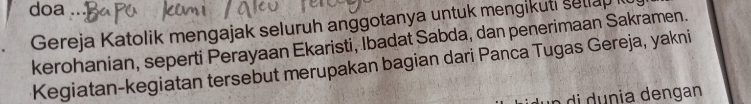 doa . 
Gereja Katolik mengajak seluruh anggotanya untuk mengikuti sellap 
kerohanian, seperti Perayaan Ekaristi, Ibadat Sabda, dan penerimaan Sakramen. 
Kegiatan-kegiatan tersebut merupakan bagian dari Panca Tugas Gereja, yakni 
di dunia dengan