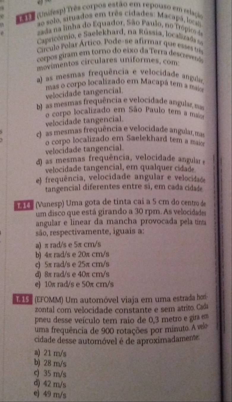 se (Unifesp) Três corpos estão em repouso em relação
ao solo, situados em três cidades: Macapá, locali
zada na linha do Equador, São Paulo, no Trópico de
Capricórnio, e Saelekhard, na Rússia, localizada no
Ciírculo Polar Ártico. Pode-se afirmar que esses três
corpos giram em torno do eixo da Terra descrevendo
movimentos circulares uníformes, com:
a) as mesmas frequência e velocidade angular,
mas o corpo localizado em Macapá tem a maior
velocidade tangencial.
b) as mesmas frequência e velocidade angular, mas
o corpo localizado em São Paulo tem a maior
velocídade tangencial.
c)  as mesmas frequência e velocidade angular, mas
o corpo localizado em Saelekhard tem a maior
velocidade tangencial.
d) as mesmas frequência, velocidade angular e
velocidade tangencial, em qualquer cidade
e) frequência, velocidade angular e velocidade
tangencial diferentes entre si, em cada cidade
( Vunesp) Uma gota de tinta caí a 5 cm do centro de
um disco que está girando a 30 rpm. As velocidades
angular e linear da mancha provocada pela tinta
são, respectivamente, iguais a:
a) π rad/s e 5π cm/s
b) 4π rad/s e 20π cm/s
c) 5π rad/s e 25π cm/s
d) 8π rad/s e 40π cm/s
e) 10π rad/s e 50π cm/s
(EFOMM) Um automóvel viaja em uma estrada hor-
zontal com velocidade constante e sem atrito. Cada
pneu desse veículo tem raio de 0,3 metro e gira em
uma frequência de 900 rotações por minuto. A velo
cidade desse automóvel é de aproximadamente:
a) 21 m/s
b) 28 m/s
c) 35 m/s
d) 42 m/s
e) 49 m/s