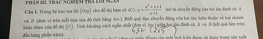 PHÂN III. TRÂC NGHIỆM TRA LOI NGAN
Câu 1. Trong hệ trục tọa độ (Oxy) ) cho đồ thị hàm số (C):y= (x^2+x+1)/x+1  mô tả chuyển động của hai tàu đánh cá A
và B (đơn vị trên mỗi trục tọa độ tính bằng km). Biết quỹ đạo chuyển động của hai tàu luôn thuộc về hai nhánh
khác nhau của đồ thị (C). Tính khoảng cách ngắn nhất (đơn vị km ) giữa hai tàu đánh cá A và B (kết quả làm tròn
đến hàng phần trăm).
đơn vị: triều đồng) của một linh kiên được sử dụng trong sản xuất