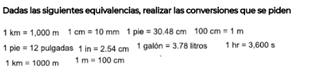 Dadas las siguientes equivalencias, realizar las conversiones que se piden
1km=1,000m1cm=10mm1pie=30.48cm100cm=1m
1pie=12 pulgadas 1in=2.54cm 1galdn=3.78litros 1hr=3.600s
1km=1000m 1m=100cm