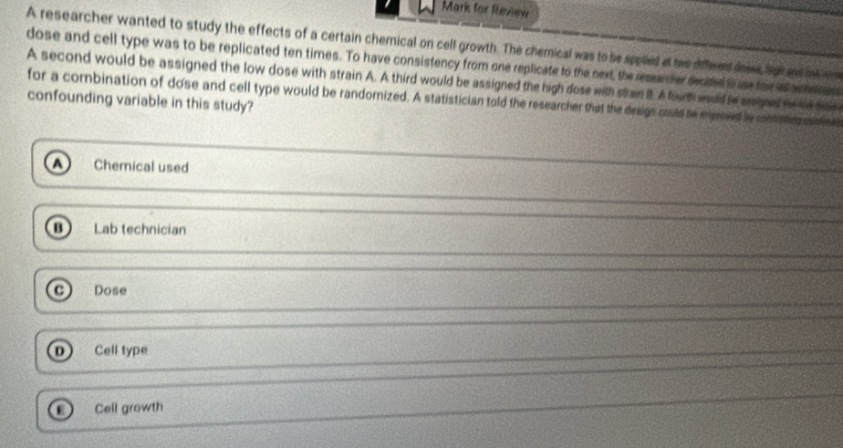 Mark for Review
A researcher wanted to study the effects of a certain chemical on cell growth. The chemical was to be appled at twe diffeen dae, Spl and oe r
dose and cell type was to be replicated ten times. To have consistency from one replicate to the next, the ressan her decded is use for as conen en
A second would be assigned the low dose with strain A. A third would be assigned the high dose with stran B. A founh wud be asied mese sae
for a combination of dose and cell type would be randornized. A statistician told the researcher that the design could be iproved be contstin anse
confounding variable in this study?
Chemical used
Lab technician
Dose
0 Cell type
Cell growth