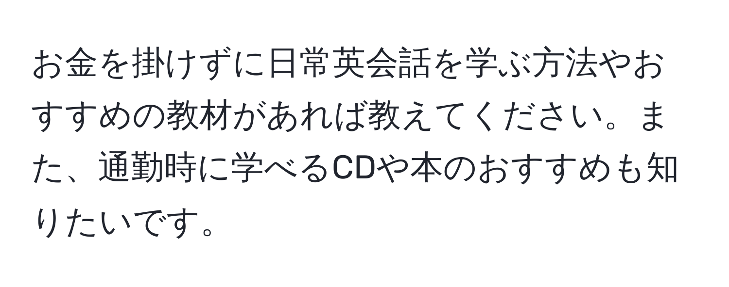 お金を掛けずに日常英会話を学ぶ方法やおすすめの教材があれば教えてください。また、通勤時に学べるCDや本のおすすめも知りたいです。