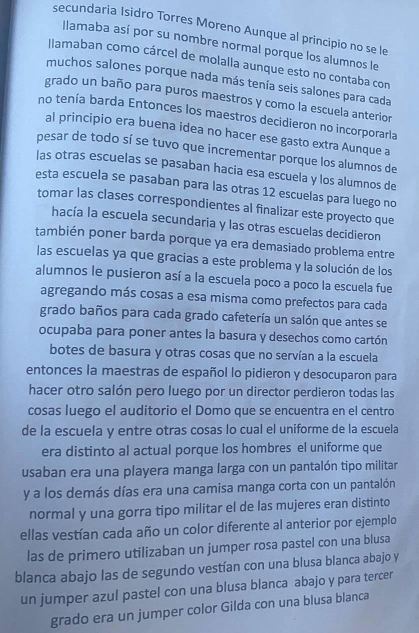 secundaria Isidro Torres Moreno Aunque al principio no se le
Ilamaba así por su nombre normal porque los alumnos le
Ilamaban como cárcel de molalla aunque esto no contaba con
muchos salones porque nada más tenía seis salones para cada
grado un baño para puros maestros y como la escuela anterior
no tenía barda Entonces los maestros decidieron no incorporarla
al principio era buena idea no hacer ese gasto extra Aunque a
pesar de todo sí se tuvo que incrementar porque los alumnos de
las otras escuelas se pasaban hacia esa escuela y los alumnos de
esta escuela se pasaban para las otras 12 escuelas para luego no
tomar las clases correspondientes al finalizar este proyecto que
hacía la escuela secundaria y las otras escuelas decidieron
también poner barda porque ya era demasiado problema entre
las escuelas ya que gracias a este problema y la solución de los
alumnos le pusieron así a la escuela poco a poco la escuela fue
agregando más cosas a esa misma como prefectos para cada
grado baños para cada grado cafetería un salón que antes se
ocupaba para poner antes la basura y desechos como cartón
botes de basura y otras cosas que no servían a la escuela
entonces la maestras de español lo pidieron y desocuparon para
hacer otro salón pero luego por un director perdieron todas las
cosas luego el auditorio el Domo que se encuentra en el centro
de la escuela y entre otras cosas lo cual el uniforme de la escuela
era distinto al actual porque los hombres el uniforme que
usaban era una playera manga larga con un pantalón tipo militar
y a los demás días era una camisa manga corta con un pantalón
normal y una gorra tipo militar el de las mujeres eran distinto
ellas vestían cada año un color diferente al anterior por ejemplo
las de primero utilizaban un jumper rosa pastel con una blusa
blanca abajo las de segundo vestían con una blusa blanca abajo y
un jumper azul pastel con una blusa blanca abajo y para tercer
grado era un jumper color Gilda con una blusa blanca