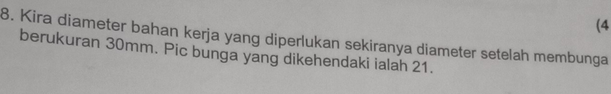 (4 
8. Kira diameter bahan kerja yang diperlukan sekiranya diameter setelah membunga 
berukuran 30mm. Pic bunga yang dikehendaki ialah 21.