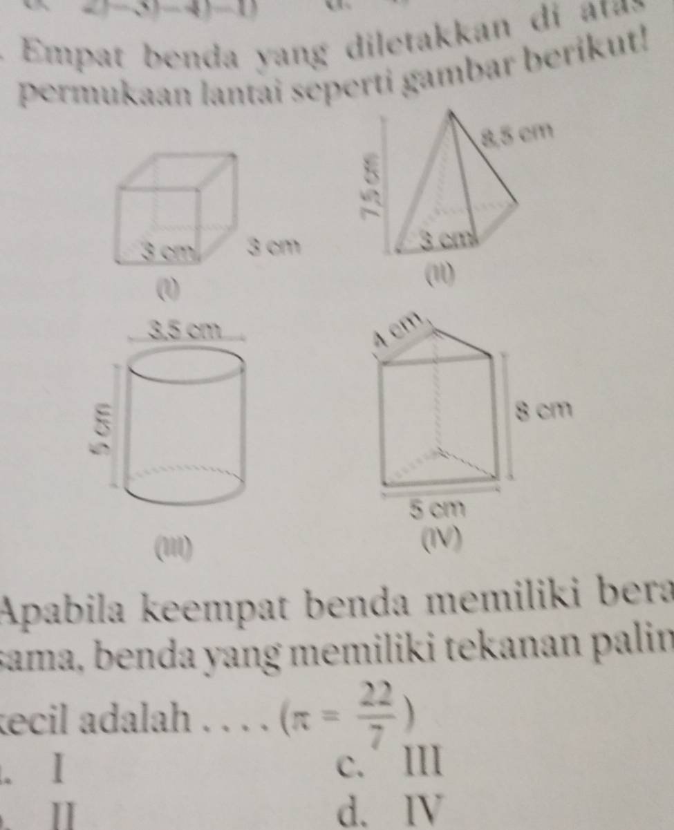 Em p at b enda yang diletakkan d a :
permukaan lantai seperti gambar berikut!
(1I1)
Apabila keempat benda memiliki bera
sama, benda yang memiliki tekanan palin
ecil adalah . . . . (π = 22/7 )
c. III
d. IV