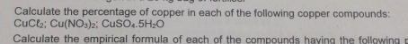 Calculate the percentage of copper in each of the following copper compounds:
CuCl₂; Cu(NO_3)_2; CuSO_4.5H_2O
Calculate the empirical formula of each of the compounds having the following p