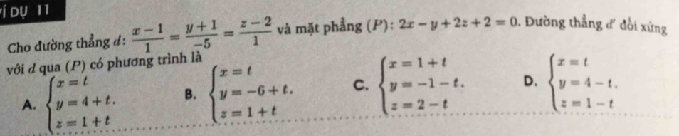 í dụ 11
Cho dường thẳng d:  (x-1)/1 = (y+1)/-5 = (z-2)/1  và mặt phẳng (P): 2x-y+2z+2=0 1. Đường thẳng đ' đồi xứng
với d qua (P) có phương trình là
A. beginarrayl x=t y=4+t. z=1+t.endarray. B. beginarrayl x=t y=-6+t. z=1+tendarray. C. beginarrayl x=1+t y=-1-t. z=2-tendarray. D. beginarrayl x=t y=4-t. z=1-tendarray.