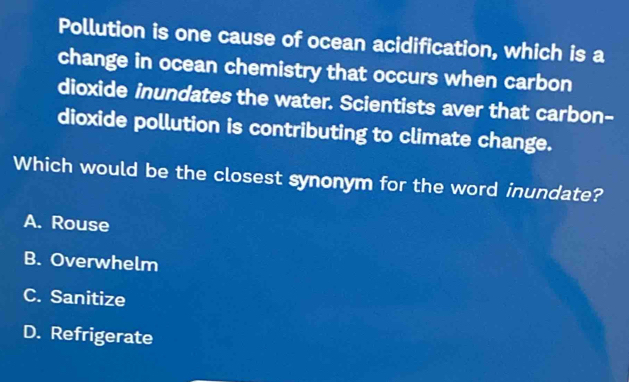 Pollution is one cause of ocean acidification, which is a
change in ocean chemistry that occurs when carbon
dioxide inundates the water. Scientists aver that carbon-
dioxide pollution is contributing to climate change.
Which would be the closest synonym for the word inundate?
A. Rouse
B. Overwhelm
C. Sanitize
D. Refrigerate