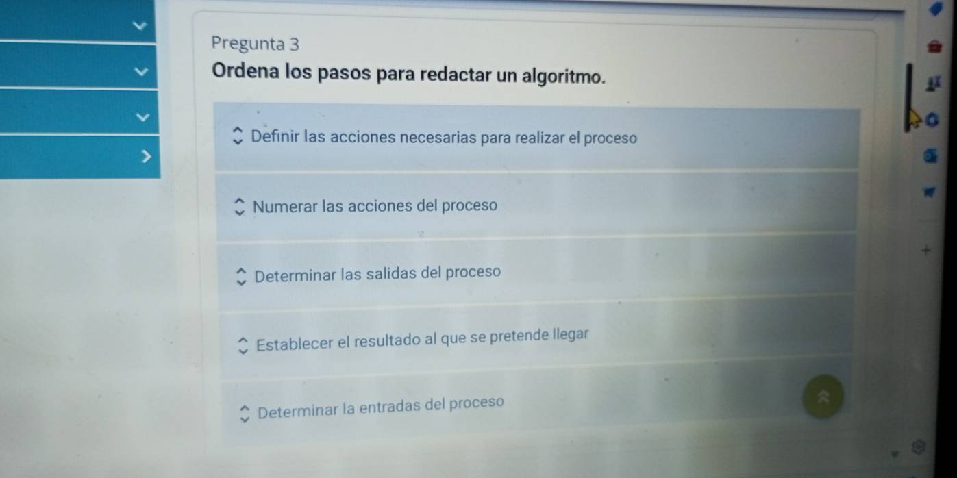 Pregunta 3
Ordena los pasos para redactar un algoritmo.
Definir las acciones necesarias para realizar el proceso
Numerar las acciones del proceso
Determinar las salidas del proceso
Establecer el resultado al que se pretende llegar
Determinar la entradas del proceso