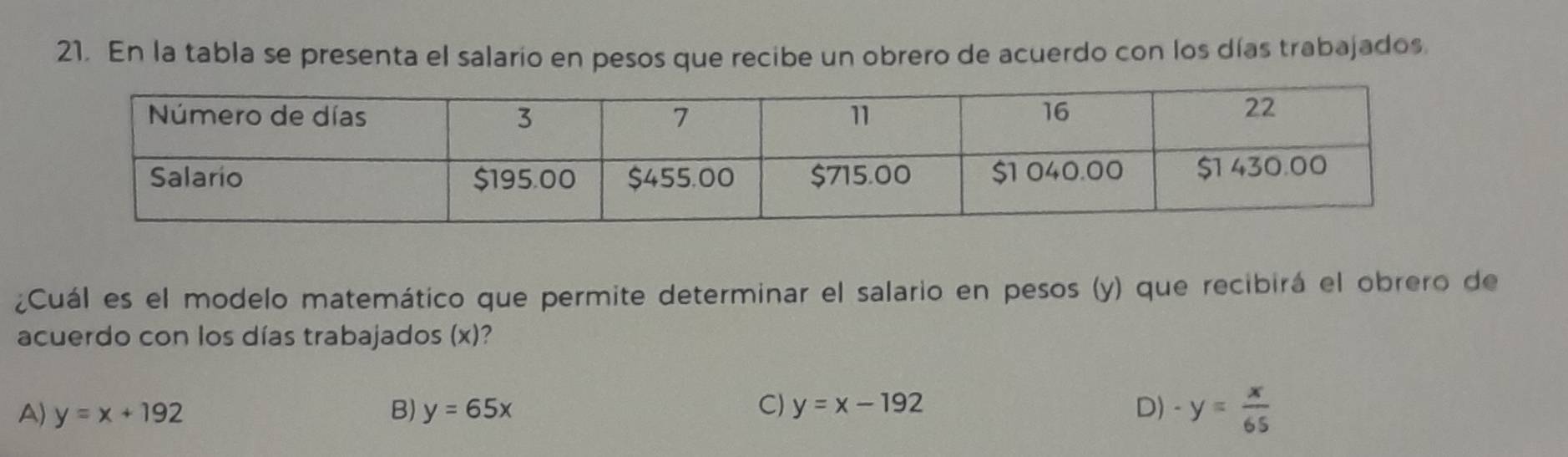 En la tabla se presenta el salario en pesos que recibe un obrero de acuerdo con los días trabajados
¿Cuál es el modelo matemático que permite determinar el salario en pesos (y) que recibirá el obrero de
acuerdo con los días trabajados (x)?
C)
A) y=x+192 B) y=65x y=x-192 D) -y= x/65 