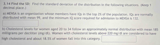 3.14 Find the SD: Find the standard deviation of the distribution in the following situations. (Keep 1 
decimal place.) 
a) MENSA is an organization whose members have IQs in the top 2% of the population. IQs are normally 
distributed with mean 99, and the minimum IQ score required for admission to MENSA is 132. 
□  
b) Cholesterol levels for women aged 20 to 34 follow an approximately normal distribution with mean 185
milligrams per deciliter (mg/dl). Women with cholesterol levels above 220 mg/dl are considered to have 
high cholesterol and about 18.5% of women fall into this category.