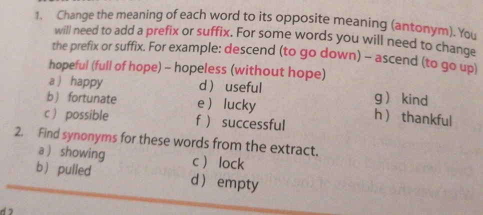 Change the meaning of each word to its opposite meaning (antonym). You 
will need to add a prefix or suffix. For some words you will need to change 
the prefix or suffix. For example: descend (to go down) - ascend (to go up) 
hopeful (full of hope) - hopeless (without hope) 
a  happy d  useful g kind 
b fortunate e lucky 
h  thankful 
c  possible f  successful 
2. Find synonyms for these words from the extract. 
a  showing clock 
b pulled d empty 
d 2