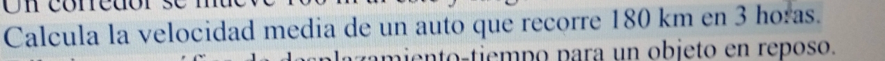 Un conedór 
Calcula la velocidad media de un auto que recorre 180 km en 3 horas. 
tm i o-tiem p o para un objeto en reposo.
