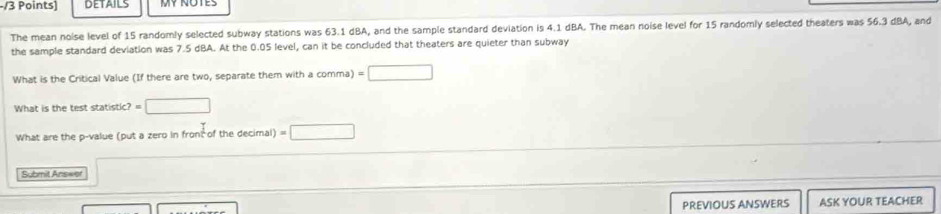 DETAILS 
The mean noise level of 15 randomly selected subway stations was 63.1 dBA, and the sample standard deviation is 4.1 dBA. The mean noise level for 15 randomly selected theaters was 56.3 dBA, and 
the sample standard deviation was 7.5 dBA. At the 0.05 level, can it be concluded that theaters are quieter than subway 
What is the Critical Value (If there are two, separate them with a comma) =□
What is the test statistic? =□
What are the p -value (put a zero in front of the decimal) =□
Submit Answer 
PREVIOUS ANSWERS ASK YOUR TEACHER