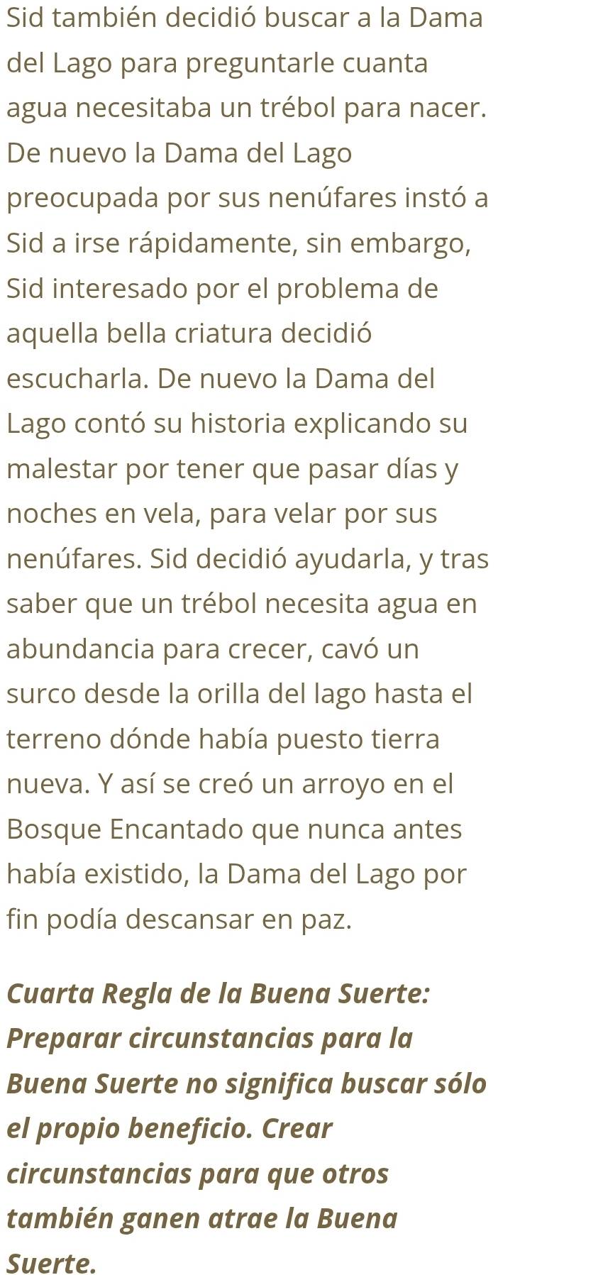 Sid también decidió buscar a la Dama 
del Lago para preguntarle cuanta 
agua necesitaba un trébol para nacer. 
De nuevo la Dama del Lago 
preocupada por sus nenúfares instó a 
Sid a irse rápidamente, sin embargo, 
Sid interesado por el problema de 
aquella bella criatura decidió 
escucharla. De nuevo la Dama del 
Lago contó su historia explicando su 
malestar por tener que pasar días y 
noches en vela, para velar por sus 
nenúfares. Sid decidió ayudarla, y tras 
saber que un trébol necesita agua en 
abundancia para crecer, cavó un 
surco desde la orilla del lago hasta el 
terreno dónde había puesto tierra 
nueva. Y así se creó un arroyo en el 
Bosque Encantado que nunca antes 
había existido, la Dama del Lago por 
fin podía descansar en paz. 
Cuarta Regla de la Buena Suerte: 
Preparar circunstancias para la 
Buena Suerte no significa buscar sólo 
el propio beneficio. Crear 
circunstancias para que otros 
también ganen atrae la Buena 
Suerte.