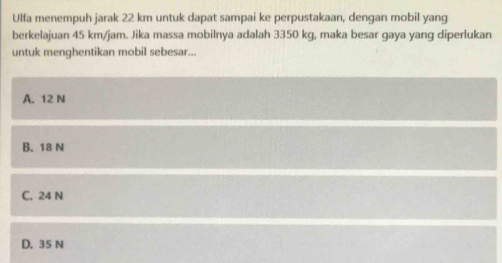 Ulfa menempuh jarak 22 km untuk dapat sampai ke perpustakaan, dengan mobil yang
berkelajuan 45 km/jam. Jika massa mobilnya adalah 3350 kg, maka besar gaya yang diperlukan
untuk menghentikan mobil sebesar...
A. 12 N
B. 18 N
C. 24 N
D. 35 N