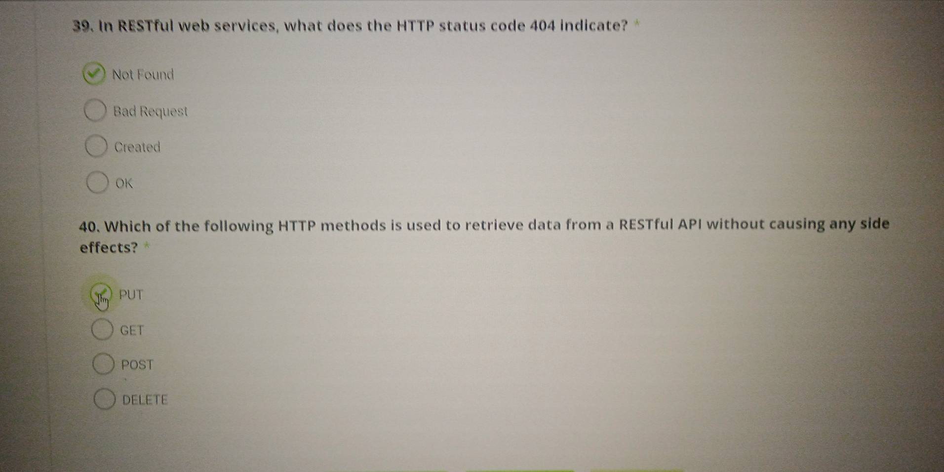 In RESTful web services, what does the HTTP status code 404 indicate?*
Not Found
Bad Request
Created
OK
40. Which of the following HTTP methods is used to retrieve data from a RESTful API without causing any side
effects?
PUT
GET
POST
DELETE