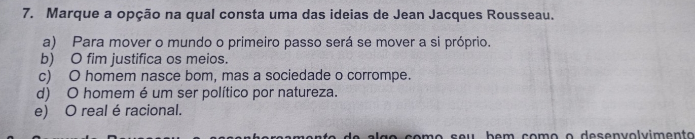 Marque a opção na qual consta uma das ideias de Jean Jacques Rousseau.
a) Para mover o mundo o primeiro passo será se mover a si próprio.
b) O fim justifica os meios.
c) O homem nasce bom, mas a sociedade o corrompe.
d) O homem é um ser político por natureza.
e) O real é racional.
ão çomo seu bem como o desenvolvimento