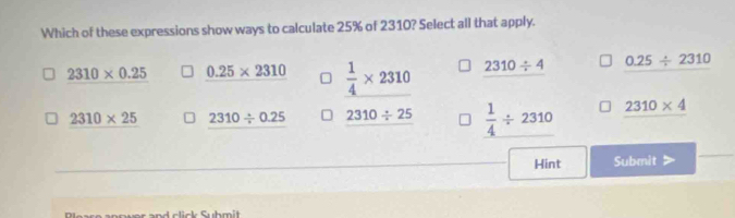 Which of these expressions show ways to calculate 25% of 2310? Select all that apply.
2310* 0.25 0.25* 2310  1/4 * 2310 2310/ 4 0.25/ 2310
2310* 25 2310/ 0.25 2310/ 25  1/4 / 2310 2310* 4
Hint Submit