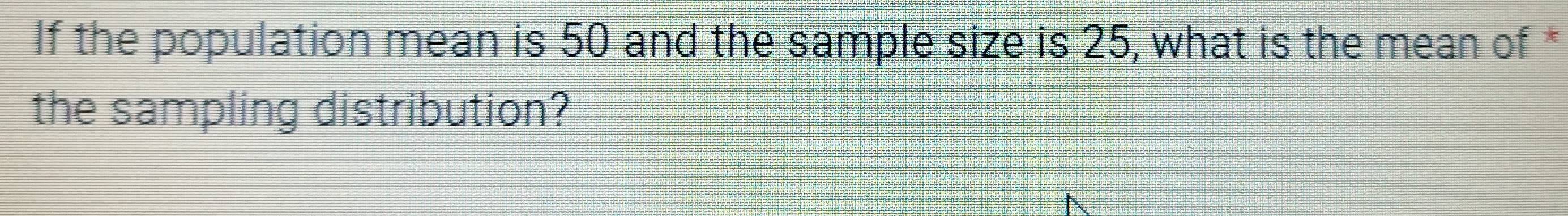 If the population mean is 50 and the sample size is 25, what is the mean of * 
the sampling distribution?