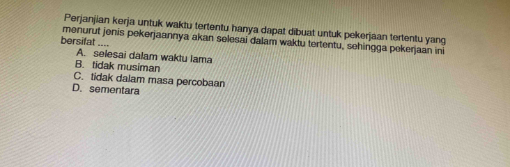 Perjanjian kerja untuk waktu tertentu hanya dapat dibuat untuk pekerjaan tertentu yang
menurut jenis pekerjaannya akan selesai dalam waktu tertentu, sehingga pekerjaan ini
bersifat ....
A. selesai dalam waktu Iama
B. tidak musiman
C. tidak dalam masa percobaan
D. sementara