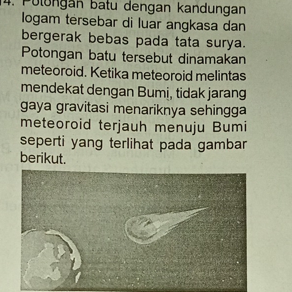 Polungán batu dengan kandungan 
logam tersebar di luar angkasa dan 
bergerak bebas pada tata surya. 
Potongan batu tersebut dinamakan 
meteoroid. Ketika meteoroid melintas 
mendekat dengan Bumi, tidak jarang 
gaya gravitasi menariknya sehingga 
meteoroid terjauh menuju Bumi 
seperti yang terlihat pada gambar 
berikut.