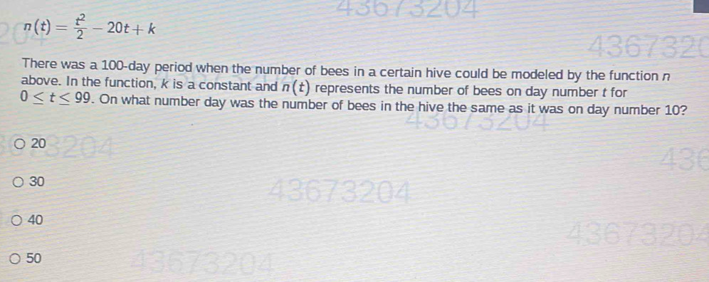 n(t)= t^2/2 -20t+k
There was a 100-day period when the number of bees in a certain hive could be modeled by the function n
above. In the function, k is a constant and n(t) represents the number of bees on day number t for
0≤ t≤ 99. On what number day was the number of bees in the hive the same as it was on day number 10?
20
30
9z
40
50