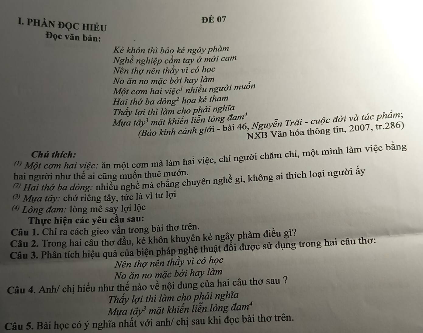 ĐÈ 07 
I. PHÀN ĐỌC HIÈU 
Đọc văn bản: 
Kẻ khôn thì bảo kẻ ngây phàm 
Nghề nghiệp cầm tay ở mới cam 
Nên thợ nên thầy vì có học 
No ăn no mặc bởi hay làm 
Một cơm hai việc' nhiều người muốn 
Hai thớ ba dòn g^2 họa kẻ tham 
Thấy lợi thì làm cho phải nghĩa 
Mựa that ay^3 mặt khiến liễn lòng đam¹ 
(Bảo kính cảnh giới - bài 46, Nguyễn Trãi - cuộc đời và tác phẩm; 
NXB Văn hóa thông tin, 2007, tr. 286) 
Chú thích: 
') Một cơm hai việc: ăn một cơm mà làm hai việc, chỉ người chăm chỉ, một mình làm việc bằng 
hai người như thế ai cũng muốn thuê mướn. 
* Hai thớ ba dòng: nhiều nghề mà chẳng chuyên nghề gì, không ai thích loại người ấy 
) Mựa tây: chớ riêng tây, tức là vì tư lợi 
* Lòng đam: lòng mê say lợi lộc 
Thực hiện các yêu cầu sau: 
Câu 1. Chỉ ra cách gieo vần trong bài thơ trên. 
Câu 2. Trong hai câu thơ đầu, kẻ khôn khuyên kẻ ngây phàm điều gì? 
Câu 3. Phân tích hiệu quả của biện pháp nghệ thuật đổi được sử dụng trong hai câu thơ: 
Nên thợ nên thầy vì có học 
No ăn no mặc bởi hay làm 
Câu 4. Anh/ chị hiểu như thế nào về nội dung của hai câu thơ sau ? 
Thấy lợi thì làm cho phải nghĩa 
Mựa that ay^3 mặt khiến liễn lòng đam¹ 
Câu 5. Bài học có ý nghĩa nhất với anh/ chị sau khi đọc bài thơ trên.