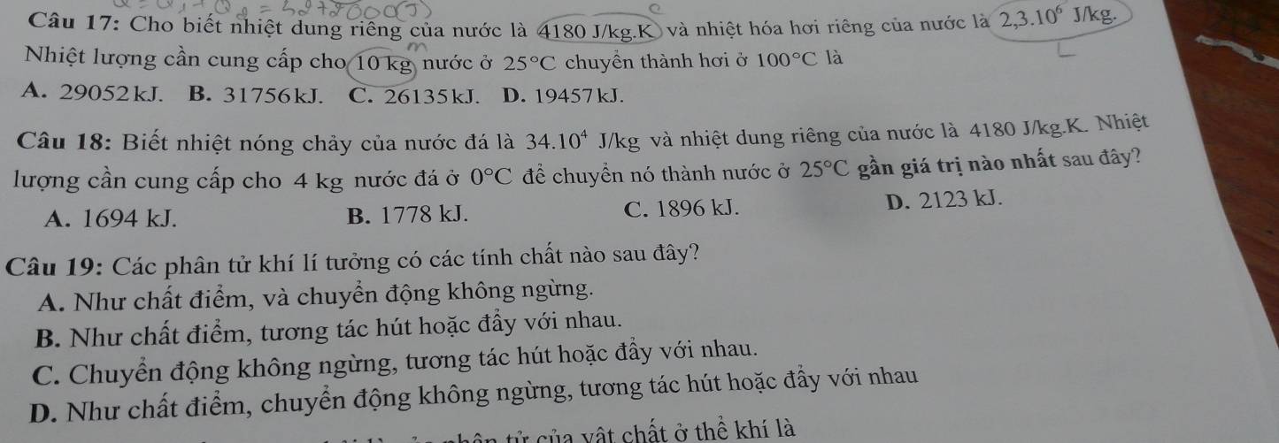 Cho biết nhiệt dung riêng của nước là 4180 J/kg.K) và nhiệt hóa hơi riêng của nước là 2, 3.10^6 J/kg.
Nhiệt lượng cần cung cấp cho 10 kg nước ở 25°C chuyền thành hơi ở 100°C là
A. 29052kJ. B. 31756kJ. C. 26135kJ. D. 19457 kJ.
Câu 18: Biết nhiệt nóng chảy của nước đá là 34.10^4 J/kg và nhiệt dung riêng của nước là 4180 J/kg.K. Nhiệt
lượng cần cung cấp cho 4 kg nước đá ở 0°C để chuyển nó thành nước ở 25°C gần giá trị nào nhất sau đây?
A. 1694 kJ. B. 1778 kJ. C. 1896 kJ. D. 2123 kJ.
Câu 19: Các phân tử khí lí tưởng có các tính chất nào sau đây?
A. Như chất điểm, và chuyển động không ngừng.
B. Như chất điểm, tương tác hút hoặc đầy với nhau.
C. Chuyển động không ngừng, tương tác hút hoặc đầy với nhau.
D. Như chất điểm, chuyển động không ngừng, tương tác hút hoặc đầy với nhau
tử của vật chất ở thể khí là