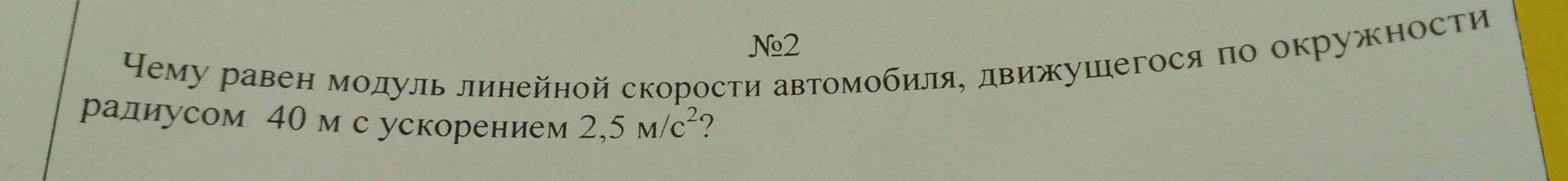 №2 
Нему равен модуль линейной скорости автомобиля, движушегося по окружности 
радиусом 40мс ускорением 2,5M/c^2 ?