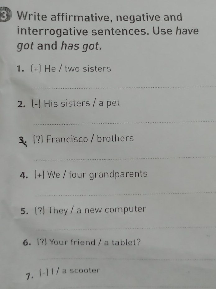 Write affirmative, negative and 
interrogative sentences. Use have 
got and has got. 
1. (+) He / two sisters 
_ 
2. (-) His sisters / a pet 
_ 
3 (?) Francisco / brothers 
_ 
4. + ) We / four grandparents 
_ 
5. (?) They / a new computer 
_ 
6. (?) Your friend / a tablet? 
_ 
7. (-) l / a scooter 
_