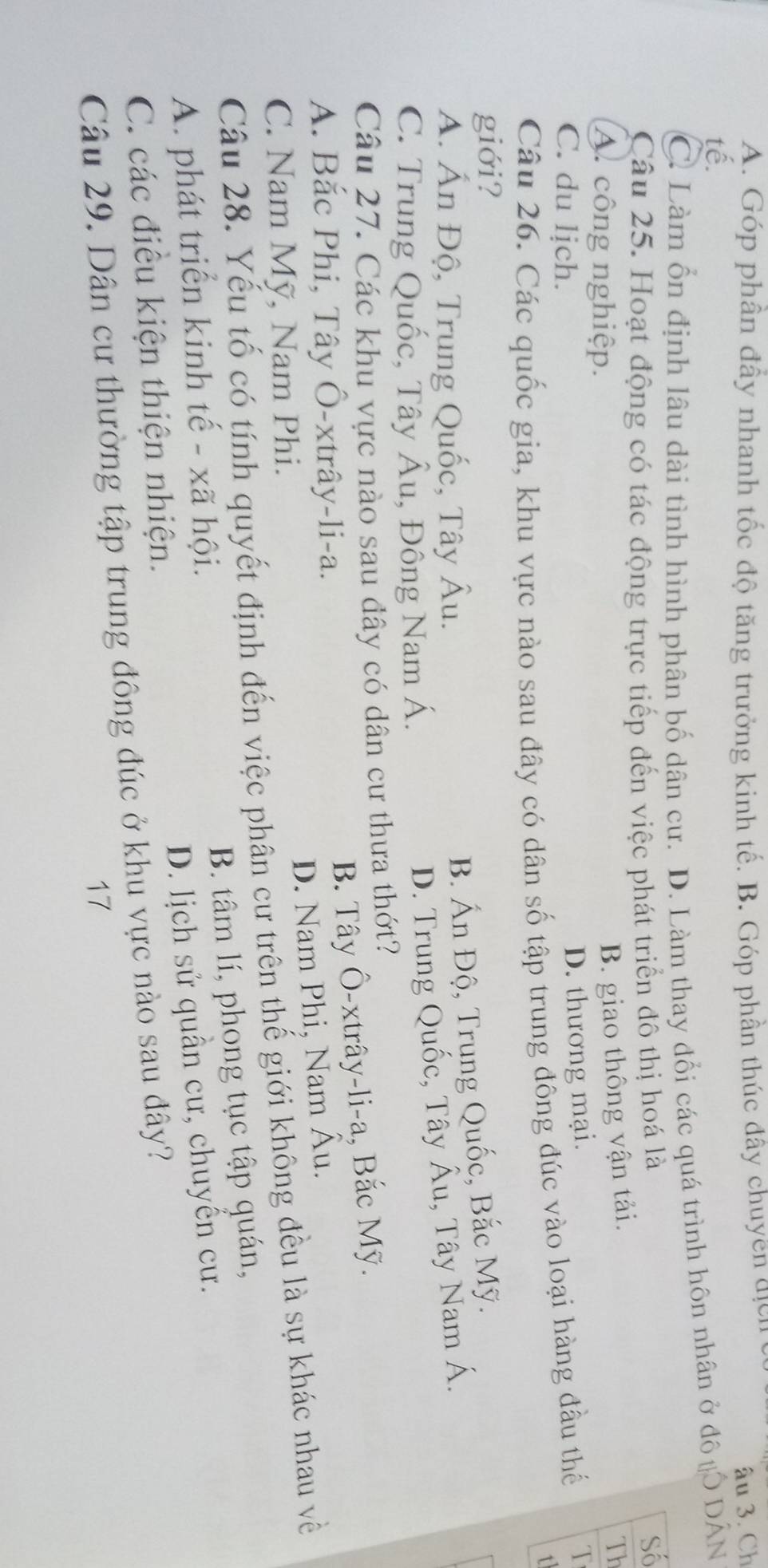 A. Góp phần đấy nhanh tốc độ tăng trưởng kinh tế. B. Góp phần thúc đây chuyền địcn
âu 3. Ch
tế.
C. Làm ổn định lâu dài tình hình phân bố dân cư. D. Làm thay đổi các quá trình hôn nhân ở đô #Ô DẤN
Câu 25. Hoạt động có tác động trực tiếp đến việc phát triển đô thị hoá là Số
A. công nghiệp.
B. giao thông vận tải.
Th
C. du lịch.
D. thương mại. T
Câu 26. Các quốc gia, khu vực nào sau đây có dân số tập trung đông đúc vào loại hàng đầu thế
1
giới?
A. Ấn Độ, Trung Quốc, Tây Âu.
B. Ấn Độ, Trung Quốc, Bắc Mỹ.
C. Trung Quốc, Tây Âu, Đông Nam Á.
D. Trung Quốc, Tây Âu, Tây Nam Á.
Câu 27. Các khu vực nào sau đây có dân cư thưa thớt?
B. Tây Ô-xtrây-li-a, Bắc Mỹ.
A. Bắc Phi, Tây Ô-xtrây-li-a.
D. Nam Phi, Nam Âu.
C. Nam Mỹ, Nam Phi.
Câu 28. Yếu tố có tính quyết định đến việc phân cư trên thế giới không đều là sự khác nhau về
B. tâm lí, phong tục tập quán,
A. phát triển kinh tế - xã hội.
D. lịch sử quần cư, chuyển cư.
C. các điều kiện thiện nhiện.
Câu 29. Dân cư thường tập trung đông đúc ở khu vực nào sau đây?
17