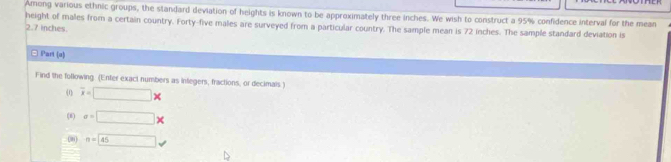 Among various ethnic groups, the standard deviation of heights is known to be approximately three inches. We wish to construct a 95% confidence interval for the mean 
height of males from a certain country. Forty-five males are surveyed from a particular country. The sample mean is 72 inches. The sample standard deviation is
2.7 inches. 
□ Part (a) 
Find the following (Enter exact numbers as infegers, fractions, or decimals ) 
(1 overline x=□ *
(8) sigma =□ *
08 n=45