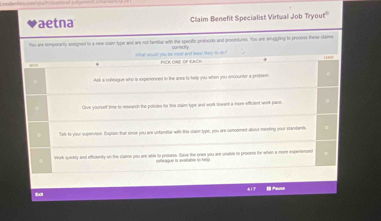 aetna Claim Benefit Specialist Virtual Job Tryout 
You are temporarily assigned to a new claim type and are not familiar with the specific protocols and procedures. You are struggling to process these claims 
correctily. 
What would you be most and least likely to do? 
MOST PICK ONE OF EACH LEAST 
Ask a colleague who is experienced in the area to help you when you encounter a problem. 
Give yourself time to research the policies for this claim type and work toward a more efficient work pace. 
Talk to your supervisor. Explain that since you are unfamiliar with this claim type, you are concerned about meeting your standards. 
Work quickly and efficiently on the claims you are able to process. Save the ones you are unable to process for when a more experienced 
colleague is available to help. 
417 
Exit # Pause