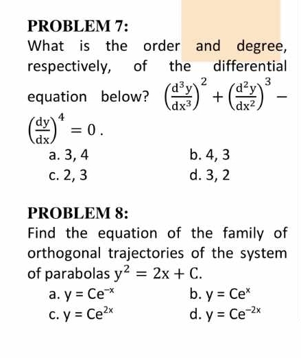 PROBLEM 7:
What is the order and degree,
respectively, of the differential
equation below? ( d^3y/dx^3 )^2+( d^2y/dx^2 )^3-
( dy/dx )^4=0.
a. 3, 4 b. 4, 3
c. 2, 3 d. 3, 2
PROBLEM 8:
Find the equation of the family of
orthogonal trajectories of the system
of parabolas y^2=2x+C.
a. y=Ce^(-x) b. y=Ce^x
C. y=Ce^(2x) d. y=Ce^(-2x)