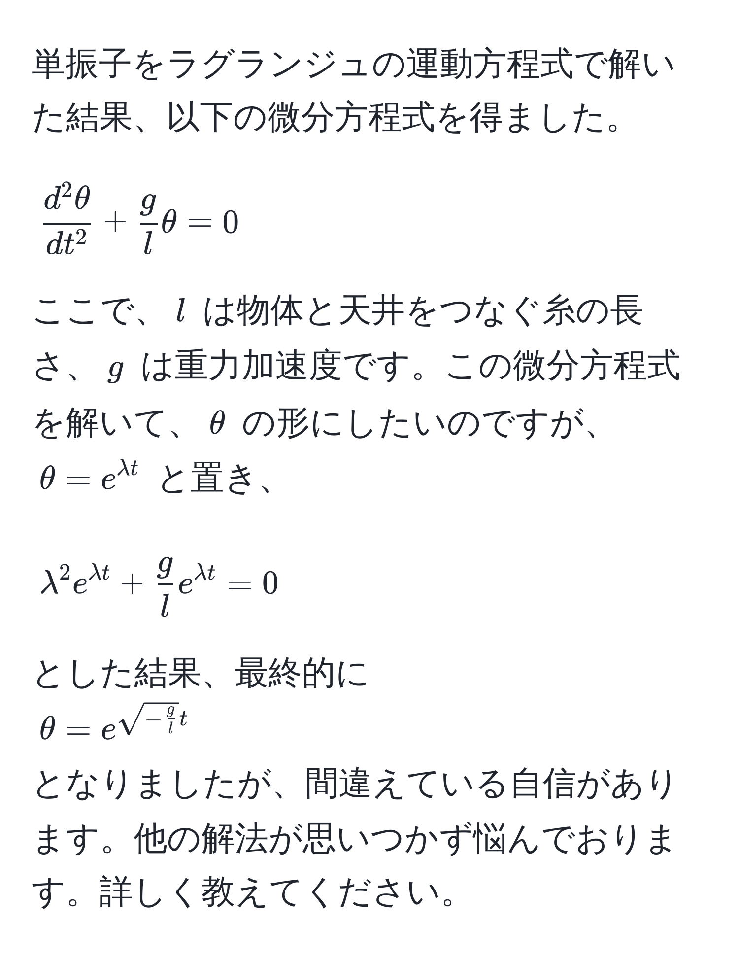 単振子をラグランジュの運動方程式で解いた結果、以下の微分方程式を得ました。  
[
fracd^(2θ)dt^2 +  g/l θ = 0
]  
ここで、( l ) は物体と天井をつなぐ糸の長さ、( g ) は重力加速度です。この微分方程式を解いて、(θ) の形にしたいのですが、(θ=e^(lambda t)) と置き、  
[
lambda^(2 e^lambda t) +  g/l  e^(lambda t) = 0 
]  
とした結果、最終的に  
(θ=e^(sqrt(-fracg)l)t)  
となりましたが、間違えている自信があります。他の解法が思いつかず悩んでおります。詳しく教えてください。