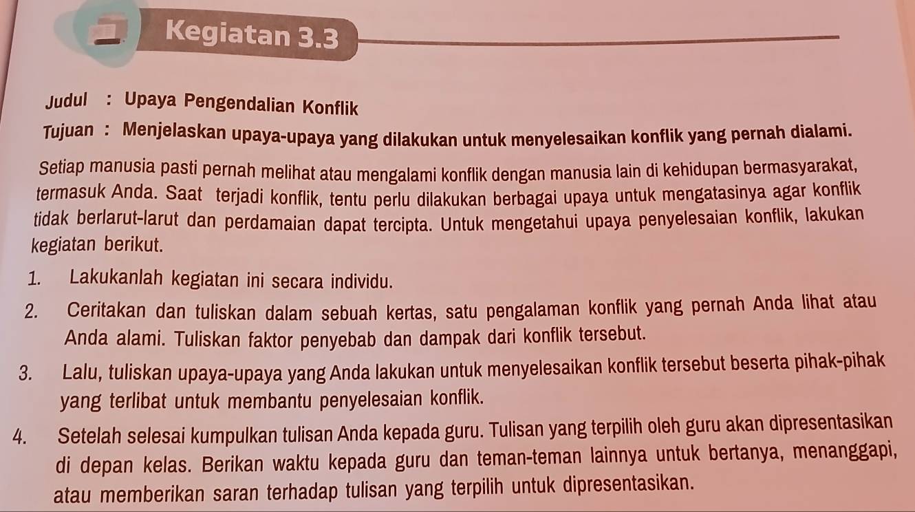 Kegiatan 3.3 
Judul : Upaya Pengendalian Konflik 
Tujuan : Menjelaskan upaya-upaya yang dilakukan untuk menyelesaikan konflik yang pernah dialami. 
Setiap manusia pasti pernah melihat atau mengalami konflik dengan manusia lain di kehidupan bermasyarakat, 
termasuk Anda. Saat terjadi konflik, tentu perlu dilakukan berbagai upaya untuk mengatasinya agar konflik 
tidak berlarut-larut dan perdamaian dapat tercipta. Untuk mengetahui upaya penyelesaian konflik, lakukan 
kegiatan berikut. 
1. Lakukanlah kegiatan ini secara individu. 
2. Ceritakan dan tuliskan dalam sebuah kertas, satu pengalaman konflik yang pernah Anda lihat atau 
Anda alami. Tuliskan faktor penyebab dan dampak dari konflik tersebut. 
3. Lalu, tuliskan upaya-upaya yang Anda lakukan untuk menyelesaikan konflik tersebut beserta pihak-pihak 
yang terlibat untuk membantu penyelesaian konflik. 
4. Setelah selesai kumpulkan tulisan Anda kepada guru. Tulisan yang terpilih oleh guru akan dipresentasikan 
di depan kelas. Berikan waktu kepada guru dan teman-teman lainnya untuk bertanya, menanggapi, 
atau memberikan saran terhadap tulisan yang terpilih untuk dipresentasikan.