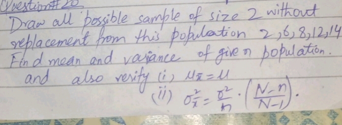 Questiont 20 
Draw all possible sample of size 2 without 
replacement from this pobulation 2, 6, 8, 12, 14
Find mean and variance of give n population. 
and also revity (i) mu overline x=mu
(n) sigma^2_x= r^2/n · ( (N-n)/N-1 )